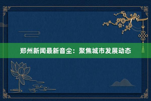 郑州新闻最新音尘：聚焦城市发展动态