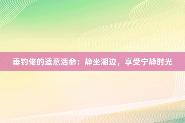 垂钓佬的适意活命：静坐湖边，享受宁静时光